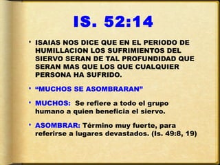 IS. 52:14
 ISAIAS NOS DICE QUE EN EL PERIODO DE
  HUMILLACION LOS SUFRIMIENTOS DEL
  SIERVO SERAN DE TAL PROFUNDIDAD QUE
  SERAN MAS QUE LOS QUE CUALQUIER
  PERSONA HA SUFRIDO.

 “MUCHOS SE ASOMBRARAN”

 MUCHOS: Se refiere a todo el grupo
  humano a quien beneficia el siervo.

 ASOMBRAR: Término muy fuerte, para
  referirse a lugares devastados. (Is. 49:8, 19)
 