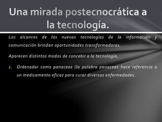 Los alcances de las nuevas tecnologías de la información y
comunicación brindan oportunidades transformadoras.
Aparecen distintos modos de concebir a la tecnología.
1. Ordenador como panaceas (la palabra panaceas hace referencia a
un medicamento eficaz para curar diversas enfermedades.
 