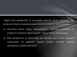 Según esta perspectiva la tecnología permite cierta revolución que
basta con liberar el potencial para resolver problemas de la escuela:
a) Permitiría aliviar clases superpobladas . Facilitar el trabajo de
profesores-maestro sobrecargados. Hasta incluso desplazarlos.
b) Esta perspectiva es fomentada por aquellos que tienen intereses
comerciales (el gobierno negocia porque brindará mejoras
educativas a cambio de dinero.
 
