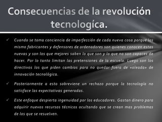 Cuando se toma conciencia de imperfección de cada nueva cosa porque los
mismo fabricantes y defensores de ordenadores son quienes conocen estas
nuevas y son los que mejores saben lo que son y lo que no son capaces de
hacer. Por lo tanto limitan las pretensiones de la escuela. Luego son los
directivos los que piden cambios para no quedar fuera de «oleada» de
innovación tecnológica.
 Posteriormente a esto sobreviene un rechazo porque la tecnología no
satisface las expectativas generadas.
 Este enfoque despierta ingenuidad por los educadores. Gastan dinero para
adquirir nuevos recursos técnicos ocultando que se crean mas problemas
de los que se resuelven.
 