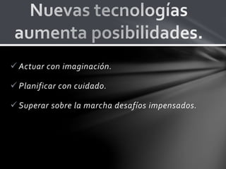  Actuar con imaginación.
 Planificar con cuidado.
 Superar sobre la marcha desafíos impensados.
 