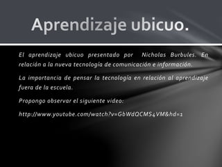 El aprendizaje ubicuo presentado por Nicholas Burbules. En
relación a la nueva tecnología de comunicación e información.
La importancia de pensar la tecnología en relación al aprendizaje
fuera de la escuela.
Propongo observar el siguiente video:
http://www.youtube.com/watch?v=GbWdQCMS4VM&hd=1
 