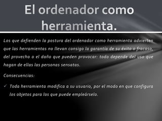 Los que defienden la postura del ordenador como herramienta advierten
que las herramientas no llevan consigo la garantía de su éxito o fracaso,
del provecho o el daño que pueden provocar: todo depende del uso que
hagan de ellas las personas sensatas.
Consecuencias:
 Toda herramienta modifica a su usuario, por el modo en que configura
los objetos para los que puede empleárselo.
 