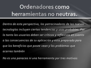 Dentro de esta perspectiva, los patrocinadores de las nuevas
tecnologías incluyen ciertas tendencias y usos probables. Por
lo tanto los usuarios deben ser críticos y reflexivos en cuanto
a las consecuencias de su aplicación y esta preparado para
que los beneficios que posee vean y los problemas que
acarrea también
No es una panacea ni una herramienta por tres motivos:
 