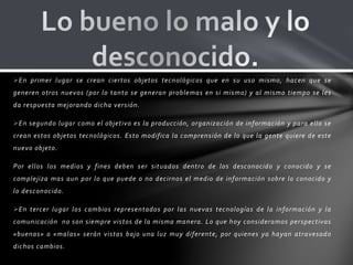 En primer lugar se crean ciertos objetos tecnológicos que en su uso mismo, hacen que se
generen otros nuevos (por lo tanto se generan problemas en si mismo) y al mismo tiempo se les
da respuesta mejorando dicha versión.
En segundo lugar como el objetivo es la producción, organización de información y para ello se
crean estos objetos tecnológicos. Esto modifica la comprensión de lo que la gente quiere de este
nuevo objeto.
Por ellos los medios y fines deben ser situados dentro de los desconocido y conocido y se
complejiza mas aun por lo que puede o no decirnos el medio de información sobre lo conocido y
lo desconocido.
En tercer lugar los cambios representados por las nuevas tecnologías de la información y la
comunicación no son siempre vistos de la misma manera. Lo que hoy consideramos perspectivas
«buenas» o «malas» serán vistas bajo una luz muy diferente, por quienes ya hayan atravesado
dichos cambios.
 