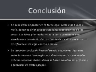  Se debe dejar de pensar en la tecnología como algo bueno o
malo, debemos dejar de lado esta ideas reduccionista de las
cosas. Las ideas planteadas en este texto constituye una
enseñanza o un estudio de caso tendiente a evitar que el marco
de referencia sea algo «bueno o malo».
 La segunda conclusión hace referencia a que investigar mas
sobre las nuevas tecnologías nos dará respuesta a que rumbo
debemos adoptar. Dichos datos se basan en intereses prejuicios
o fantasías de ciertos grupos.
 