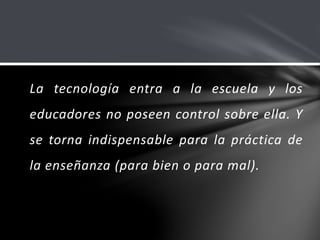 La tecnología entra a la escuela y los
educadores no poseen control sobre ella. Y
se torna indispensable para la práctica de
la enseñanza (para bien o para mal).
 