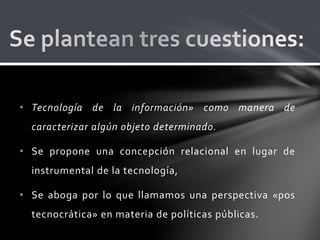 • Tecnología de la información» como manera de
caracterizar algún objeto determinado.
• Se propone una concepción relacional en lugar de
instrumental de la tecnología,
• Se aboga por lo que llamamos una perspectiva «pos
tecnocrática» en materia de políticas públicas.
 