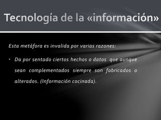 Esta metáfora es invalida por varias razones:
• Da por sentado ciertos hechos o datos que aunque
sean complementados siempre son fabricados o
alterados. (Información cocinada).
 