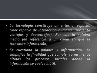 • La tecnología constituye un entorno, espacio,
ciber espacio de interacción humana. (presenta
ventajas y desventajas). Por ello la palabra
medio (en referencia a un canal en que se
transmite información)
• Se cuestiona la palabra « información», se
simplifica la finalidad que cumple, torna menos
nítidos los procesos sociales donde la
información se vuelve inútil.
 