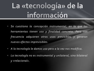 • Se cuestiona la concepción instrumental, en la que las
herramientas tienen uso y finalidad concreta. Pero con
frecuencia adquieren otros usos previsibles y generan
nuevos efectos imprevisibles.
• A la tecnología le damos uso pero a la vez nos modifica.
• La tecnología no es instrumental y unilateral, sino bilateral
y «relacional».
 