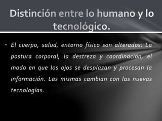 • El cuerpo, salud, entorno físico son alterados: La
postura corporal, la destreza y coordinación, el
modo en que los ojos se desplazan y procesan la
información. Las mismas cambian con las nuevas
tecnologías.
 