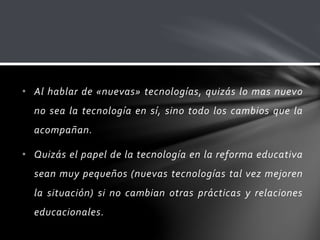 • Al hablar de «nuevas» tecnologías, quizás lo mas nuevo
no sea la tecnología en sí, sino todo los cambios que la
acompañan.
• Quizás el papel de la tecnología en la reforma educativa
sean muy pequeños (nuevas tecnologías tal vez mejoren
la situación) si no cambian otras prácticas y relaciones
educacionales.
 