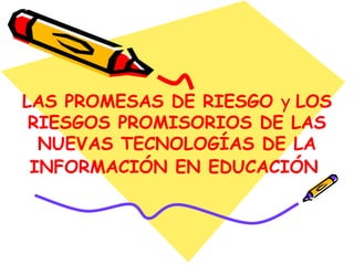 LAS PROMESAS DE RIESGO y LOS
RIESGOS PROMISORIOS DE LAS
NUEVAS TECNOLOGÍAS DE LA
INFORMACIÓN EN EDUCACIÓN
 
