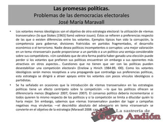 Las promesas políticas.
Problemas de las democracias electorales
José María Maravall
•

•

Los votantes menos ideológicos son el objetivo de otra estrategia electoral: la utilización de «temas
transversales» (lo que Stokes [1963] llamó valence issues). Éstos se refieren a preferencias respecto
de las que o existen diferencias entre los votantes. Ejemplos típicos han sido la corrupción, la
competencia para gobernar, divisiones fratricidas en partidos fragmentados, el desarrollo
económico o el terrorismo. Nadie desea políticos incompetentes o corruptos: una mejor valoración
en un tema «transversal» puede proporcionar a un partido o a un político una ventaja considerable
sobre sus competidores. «Un candidato que de otra forma podría haber ganado una elección puede
perder si los votantes que prefieren sus políticas encuentran sin embargo a sus oponentes más
atractivos en otros aspectos… Cuestiones que no tienen que ver con las políticas pueden
desestabilizar una competición electoral» (Enelow y Hinich 1984:89, I00). Como los votantes
ideológicos serán menos receptivos a una propaganda que contradiga sus preferencias políticas,
esta estrategia se dirigirá a atraer apoyos entre los votantes con pocos vínculos ideológicos o
partidistas.
Se ha señalado en ocasiones que la introducción de «temas transversales» en las estrategias
políticas tiene un efecto centrípeto sobre la competición —lo que los políticos ofrecen se
diferenciaría menos (Bogdanor 2007; Green 2007). El consenso político debería incrementarse si
todos quieren lo mismo respecto de los políticos y si la competición se limita a dilucidar quién lo
haría mejor. Sin embargo, sabemos que «temas transversales» pueden dar lugar a campañas
negativas muy virulentas —el descrédito absoluto del adversario en tema «transversal» se
convierte en el objetivo de la estrategia (Maravall 2008: cap. I).
11

 