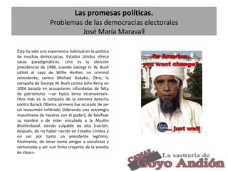 Las promesas políticas.
Problemas de las democracias electorales
José María Maravall
Ésta ha sido una experiencia habitual en la política
de muchas democracias. Estados Unidos ofrece
sasos paradigmáticos. Uno es la elección
presidencial de 1988, cuando George H. W. Bush
utilizó el caso de Willie Horton, un criminal
reincidente, contra Michael Dukakis. Otro, la
campaña de George W. Bush contra John Kerry en
2004 basada en acusaciones infundadas de falta
de patriotismo —un típico tema «transversal».
Otro más es la campaña de la extrema derecha
contra Barack Obama: primero fue acusado de ser
un musulmán infiltrado (liderando una estrategia
musulmana de hacerse con el poder), de falsificar
su nombre y de estar vinculado a la Muslim
Brotherbood, siendo culpable de alta traición;
después, de no haber nacido en Estados Unidos y
no ser por tanto un presidente legítimo;
finalmente, de tener como amigos a socialistas y
comunistas y ser «un firma creyente de la envidia
de clase».
12

 