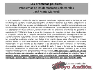Las promesas políticas.
Problemas de las democracias electorales
José María Maravall
La política española también ha ofrecido ejemplos abundantes. La primera victoria electoral de José
Luis Rodríguez Zapatero, en 2004, se produjo tras un atentado terrorista que mató a 192 personas e
hirió a más de 1.700: fue acusado inmediatamente de conspiración con el terrorismo islámico para
desalojar al Partido Popular del poder. Cuando posteriormente Zapatero exploró la posibilidad de que
ETA abandonara la «lucha armada», como habían hecho los anteriores presidentes del gobierno el
presidente del PP, Mariano Rajoy, le acusó de «traicionar a los muertos», de que «si no hay bombas,
es porque ha cedido». En la campaña electoral de 2008, que concluyó con una segunda victoria de
Zapatero, Mariano Rajoy volvió a acusarle de complicidad con el terrorismo y de «romper España».
Las «campañas negativas» resultan más fáciles si los votantes tienen poca información y vínculos
políticos débiles. La política se convierte parafraseando a Harry Truman, en una cocina con un calor
insoportable: lo que importa es desacreditar a los adversarios como cómplices de terroristas,
degenerados morales, riesgos para la seguridad del país. El ruido y la furia de la propaganda
destructiva incrementan las dificultades para seleccionar a los mejores candidatos y para atribuís
responsabilidades genuinas por gestiones políticas pasadas. «Más democracia» significa en tal caso
restringir el espacio para campañas que abusan de la información limitada de los votantes. Y, por el
contrario, generar una mayor diversidad y una expansión de los conjuntos de oportunidades de los
individuos —es decir, de su selección cognitiva y de sus alternativas para optar (Ferejohn 1993).

13

 