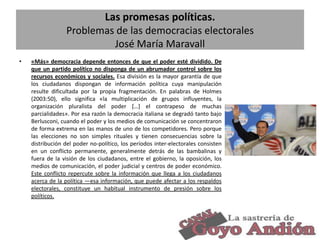 Las promesas políticas.
Problemas de las democracias electorales
José María Maravall
•

«Más» democracia depende entonces de que el poder esté dividido. De
que un partido político no disponga de un abrumador control sobre los
recursos económicos y sociales. Esa división es la mayor garantía de que
los ciudadanos dispongan de información política cuya manipulación
resulte dificultada por la propia fragmentación. En palabras de Holmes
(2003:50), ello significa «la multiplicación de grupos influyentes, la
organización pluralista del poder […] el contrapeso de muchas
parcialidades». Por esa razón la democracia italiana se degradó tanto bajo
Berlusconi, cuando el poder y los medios de comunicación se concentraron
de forma extrema en las manos de uno de los competidores. Pero porque
las elecciones no son simples rituales y tienen consecuencias sobre la
distribución del poder no-político, los períodos inter-electorales consisten
en un conflicto permanente, generalmente detrás de las bambalinas y
fuera de la visión de los ciudadanos, entre el gobierno, la oposición, los
medios de comunicación, el poder judicial y centros de poder económico.
Este conflicto repercute sobre la información que llega a los ciudadanos
acerca de la política —esa información, que puede afectar a los respaldos
electorales, constituye un habitual instrumento de presión sobre los
políticos.

14

 