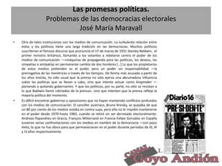 Las promesas políticas.
Problemas de las democracias electorales
José María Maravall
•

•

Otra de tales instituciones son los medios de comunicación. La turbulenta relación entre
éstos y los políticos tiene una larga tradición en las democracias. Muchos políticos
suscribirían el famoso discurso que pronunció el 17 de marzo de 1931 Stanley Baldwin, el
primer ministro británico, llamando a los votantes a rebelarse contra el poder de los
medios de comunicación —«máquinas de propaganda para las políticas, los deseos, las
simpatías o antipatías en permanente cambio de dos hombres […] Lo que los propietarios
de estos medios pretenden es el poder, pero un poder sin responsabilidad —la
prerrogativa de las meretrices a través de los tiempos. De forma más acusada a partir de
los años treinta, ha sido usual que la prensa no sólo ejerza una abrumadora influencia
sobre las políticas que se llevan a cabo, sino que intente actuar como kingmaker —
poniendo y quitando gobernantes. Y que los políticos, por su parte, no sólo se resistan a
lo que Baldwin llamó «dictados de la prensa», sino que intenten que la prensa refleje la
mayoría política del momento.
Es difícil encontrar gobiernos y oposiciones que no hayan mantenido conflictos profundos
con los medios de comunicación. El canciller austriaco, Bruno Kreisky, se quejaba de que
un 80 por ciento de los medios estaba en contra suya, pero ello no le impidió mantenerse
en el poder desde 1970 hasta 1983, cuando se retiró sin ser derrotado electoralmente.
Andreas Papandreu en Grecia, François Mitterrand en Francia Felipe González en España
tuvieron serias confrontaciones con los medios en nombre de la democracia —con poco
éxito, lo que no fue óbice para que permanecieran en el poder durante períodos de I0, I4
y I3 años respectivamente.

16

 
