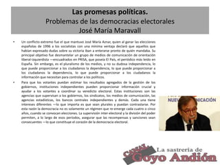 Las promesas políticas.
Problemas de las democracias electorales
José María Maravall
•

•

Un conflicto extremo fue el que mantuvo José María Aznar, quien al ganar las elecciones
españolas de 1996 a los socialistas con una mínima ventaja declaró que aquellos que
habían expresado dudas sobre su victoria iban a enterarse pronto de quién mandaba. Su
principal objetivo fue desmantelar un grupo de medios de comunicación de orientación
liberal-izquierdista —encuadrados en PRISA, que poseía El País, el periódico más leído en
España. Sin embargo, es el pluralismo de los medios, y no su dudosa independencia, lo
que puede proporcionar a los ciudadanos la dependencia, lo que puede proporcionar a
los ciudadanos la dependencia, lo que puede proporcionar a los ciudadanos la
información que necesitan para controlar a los políticos.
Para que los votantes puedan estimar los resultados agregados de la gestión de los
gobiernos, instituciones independientes pueden proporcionar información crucial y
ayudar a los votantes a coordinar su veredicto electoral. Estas instituciones son las
agencias que supervisan a los gobiernos, los sindicatos, los medios de comunicación, las
agencias estadísticas, los bancos centrales independientes y demás. Cada una tiene
intereses diferentes —lo que importa es que sean plurales y puedan contrastarse. Por
esta razón la democracia no es solamente un régimen que re-emerge cada cuatro o cinco
años, cuando se convocan elecciones. La supervisión inter-electoral y la división del poder
permiten, a lo largo de esos períodos, asegurar que las recompensas y sanciones sean
consecuentes —lo que constituye el corazón de la democracia electoral.

17

 
