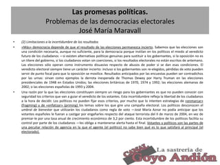 Las promesas políticas.
Problemas de las democracias electorales
José María Maravall
•
•

•

(2) Limitaciones a la incertidumbre de los resultados
«Más» democracia depende de que el resultado de las elecciones permanezca incierto. Sabemos que las elecciones son
una condición necesaria, aunque no suficiente, para la democracia porque instilan en los políticos el miedo al veredicto
futuro de los ciudadanos —si existen alternativas políticas genuinas para sustituir a los gobernantes, si la oposición no es
un títere del gobierno, si los ciudadanos votan sin coerciones, si los resultados electorales no están escritos de antemano.
Las elecciones sólo operan como instrumento disuasivo respecto de abusos de poder si se dan esas condiciones. El
veredicto electoral siempre tiene un carácter incierto: incluso si los gobernantes son re-elegidos, pérdidas de voto pueden
servir de punto focal para que la oposición se movilice. Resultados anticipados por las encuestas pueden ser contradichos
por las urnas: sirvan como ejemplos la derrota inesperada de Thomas Dewey por Harry Truman en las elecciones
presidenciales de 1948 en Estados Unidos; las elecciones británicas de 1970, 1974 y 1992; las elecciones alemanas de
2002; o las elecciones españolas de 1993 y 2004.
Una razón por la que las elecciones constituyen siempre un riesgo para los gobernantes es que no pueden conocer con
seguridad los criterios que van a guiar el veredicto de los votantes. Esta incertidumbre refleja la libertad de los ciudadanos
a la hora de decidir. Los políticos no pueden fijar esos criterios, por mucho que lo intenten estrategias de «enmarcar»
(fragming) y de «enfatizar» (priming) los temas sobre los que gire una campaña electoral. Los políticos desconocen el
umbral de bienestar que utilizarán los ciudadanos como regla de voto —José María Aznar no podía anticipar que los
votantes españoles le fueran a castigar por engañarles respecto del ataque terrorista del II de marzo de 2004, en vez de
premiar-le por una tasa anual de crecimiento económico de 3,2 por ciento. Esta incertidumbre de los políticos facilita su
control por parte de los ciudadanos —les obliga a mantenerse alerta hasta el final. Votantes y políticos son las partes de
una peculiar relación de agencia en la que el agente (el político) no sabe bien qué es lo que satisfará al principal (el
electorado).

18

 
