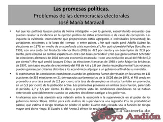 Las promesas políticas.
Problemas de las democracias electorales
José María Maravall
•

•

•

Así que los políticos buscan pistas de forma infatigable —por lo general, escudriñando encuestas que
puedan revelar la incidencia en la opinión pública de datos económicos o de casos de corrupción. Les
inquieta la evidencia inconsistente que proporcionan datos agregados o individuales (encuestas); las
variaciones existentes a lo largo del tiempo y entre países. ¿Por qué razón ganó Adolfo Suárez las
elecciones en 1979, en medio de una profunda crisis económica? ¿Por qué sobrevivió Felipe González en
1993, con una caída del Producto Interior Bruto (PIB) de -0,2 por ciento y un desempleo de 22,8 por
ciento, pero colapsó en cambio Zapatero en 2011 con tasas parecidas? ¿Por qué ganó Gerhard Schröder
las elecciones alemanas de 2002 con una economía estancada —con una evolución anual del PIB de 0,0
por ciento? ¿Por qué perdió Jacques Chirac las elecciones francesas de 1988 o John Major las británicas
de 1997, con tasas anuales de crecimiento del PIB de 4,6 y 3,0 por ciento respectivamente? Los votantes
pueden guiarse por criterios distintos a los económicos al juzgar a un gobierno al final de su mandato.
Si examinamos las condiciones económicas cuando los gobiernos fueron derrotados en las urnas en 131
ocasiones de 359 elecciones en 21 democracias parlamentarias de la OCDE desde 1945, el PIB crecía en
promedio a una tasa anual de 2,2 por ciento y la tasa de desempleo se situaba, también en promedio,
en un 5,9 por ciento de la población activa. Los promedios generales en ambos casos fueron, para todo
el período, 2,7 y 5,5 por ciento. Es decir, a primera vista las condiciones económicas no se habían
deteriorado apreciablemente cuando los votantes decidieron castigar a los gobiernos.
Analicemos con más atención esta relación entre la economía y la supervivencia en el poder de los
gobiernos democráticos. Utilizo para este análisis de supervivencia una regresión Cox de probabilidad
parcial, que estima el riesgo relativo de perder el poder. Cuanto más elevada sea la función de riesgo,
mayor será dicho riesgo. El Cuadro I.I del Anexo 2 ofrece los resultados de la regresión.
19

 