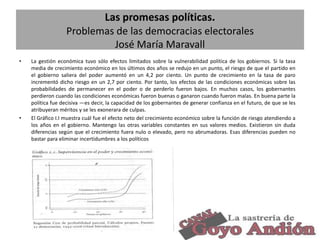 Las promesas políticas.
Problemas de las democracias electorales
José María Maravall
•

•

La gestión económica tuvo sólo efectos limitados sobre la vulnerabilidad política de los gobiernos. Si la tasa
media de crecimiento económico en los últimos dos años se redujo en un punto, el riesgo de que el partido en
el gobierno saliera del poder aumentó en un 4,2 por ciento. Un punto de crecimiento en la tasa de paro
incrementó dicho riesgo en un 2,7 por ciento. Por tanto, los efectos de las condiciones económicas sobre las
probabilidades de permanecer en el poder o de perderlo fueron bajos. En muchos casos, los gobernantes
perdieron cuando las condiciones económicas fueron buenas o ganaron cuando fueron malas. En buena parte la
política fue decisiva —es decir, la capacidad de los gobernantes de generar confianza en el futuro, de que se les
atribuyeran méritos y se les exonerara de culpas.
El Gráfico I.I muestra cuál fue el efecto neto del crecimiento económico sobre la función de riesgo atendiendo a
los años en el gobierno. Mantengo las otras variables constantes en sus valores medios. Existieron sin duda
diferencias según que el crecimiento fuera nulo o elevado, pero no abrumadoras. Esas diferencias pueden no
bastar para eliminar incertidumbres a los políticos

20

 