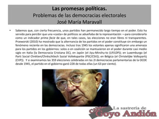 Las promesas políticas.
Problemas de las democracias electorales
José María Maravall
•

Sabemos que, con cierta frecuencia, unos partidos han permanecido largo tiempo en el poder. Esto ha
servido para percibir que una «casta» de políticos se adueñaba de la representación —para considerarlo
como un indicador prima facie de que, en tales casos, las elecciones no eran libres ni transparentes.
Przeworski (2010) ha mostrado que la alternancia de los partidos en el poder constituye sin embargo un
fenómeno reciente en las democracias. Incluso tras 1945 los votantes apenas significaron una amenaza
para los partidos en los gobiernos: solos o en coalición se mantuvieron en el poder durante casi medio
siglo en Italia (la Democracia Cristiana DC), en Japón (el Jiyu-Minshu-to (LP/LDP)); en Luxemburgo (el
Parti Social Chrétien/Chrëschtlech Sozial Vollekspartie (PSC/CSV)); en Bélgica (el Christelijke Volkspartij
(CVP)). Y si examinamos las 359 elecciones celebradas en las 2I democracias parlamentarias de la OCDE
desde 1945, el partido en el gobierno ganó 228 de todas ellas (un 63 por ciento).

21

 