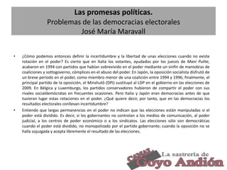 Las promesas políticas.
Problemas de las democracias electorales
José María Maravall
•

•

¿Cómo podemos entonces definir la incertidumbre y la libertad de unas elecciones cuando no existe
rotación en el poder? Es cierto que en Italia los votantes, ayudados por los jueces de Mani Pulite,
acabaron en 1994 con partidos que habían sobrevivido en el poder mediante un sinfín de maniobras de
coaliciones y sottogoverno, cómplices en el abuso del poder. En Japón, la oposición socialista disfrutó de
un breve período en el poder, como miembro menor de una coalición entre 1994 y 1996; finalmente, el
principal partido de la oposición, el Minshutô (DPJ) sustituyó al LDP en el gobierno en las elecciones de
2009. En Bélgica y Luxemburgo, los partidos conservadores hubieron de compartir el poder con sus
rivales socialdemócratas en frecuentes ocasiones. Pero Italia y Japón eran democracias antes de que
tuvieran lugar estas rotaciones en el poder. ¿Qué quiere decir, por tanto, que en las democracias los
resultados electorales conllevan incertidumbre?
Entiendo que largas permanencias en el poder no indican que las elecciones están manipuladas si el
poder está dividido. Es decir, si los gobernantes no controlan a los medios de comunicación, al poder
judicial, a los centros de poder económico o a los sindicatos. Las elecciones sólo son democráticas
cuando el poder está dividido, no monopolizado por el partido gobernante; cuando la oposición no se
halla sojuzgada y acepta libremente el resultado de las elecciones.

23

 