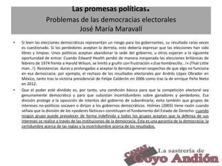 .

Las promesas políticas
Problemas de las democracias electorales
José María Maravall
•

•

Si bien las elecciones democráticas representan un riesgo para los gobernantes, su resultado raras veces
es cuestionado. Si los perdedores aceptan la derrota, esto debería expresar que las elecciones han sido
libres y limpias. Unos políticos aceptan abandonar la sede del gobierno, u otros esperan a la siguiente
oportunidad de entrar. Cuando Edward Health perdió de manera inesperada las elecciones británicas de
febrero de 1974 frente a Harold Wilson, se limitó a gruñir con frustración «¡Ese hombrecillo…!» (That Little
man…!). Resistencias duras y prolongadas a aceptar la derrota generan sospechas de que algo no funciona
en esa democracia: por ejemplo, el rechazo de los resultados electorales por Andrés López Obrador en
México, tanto tras la victoria presidencial de Felipe Calderón en 2006 como tras la de enrique Peña Nieto
en 2012.
Que el poder esté dividido es, por tanto, una condición básica para que la competición electoral sea
genuinamente democrática y para que subsistan incertidumbres sobre ganadores y perdedores. Esa
división protege a la oposición de intentos del gobierno de subordinarla; evita también que grupos de
intereses no-políticos socaven o dirijan a los gobiernos democráticos. Holmes (2003) tiene razón cuando
señala que la división de los «poderes fácticos» constituyen el fundamento del Estado de Derecho: cuando
ningún grupo puede prevalecer de forma indefinida y todos los grupos aceptan que la defensa de sus
intereses se realice a través de las instituciones de la democracia. Ésta es una garantía de la democracia: la
certidumbre acerca de las reglas y la incertidumbre acerca de los resultados.

24

 