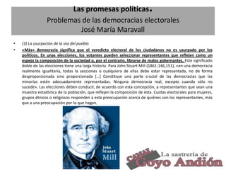 .

Las promesas políticas
Problemas de las democracias electorales
José María Maravall
•
•

(3) La usurpación de la voz del pueblo
«Más» democracia significa que el veredicto electoral de los ciudadanos no es usurpado por los
políticos. En unas elecciones, los votantes pueden seleccionar representantes que reflejen como un
espejo la composición de la sociedad o, por el contrario, librarse de malos gobernantes. Este significado
doble de las elecciones tiene una larga historia. Para John Stuart Mill (1861:146,151), «en una democracia
realmente igualitaria, todas la secciones o cualquiera de ellas debe estar representada, no de forma
desproporcionada sino proporcionada […] Constituye una parte crucial de las democracias que las
minorías estén adecuadamente representadas. Ninguna democracia real, excepto cuando sólo no
sucede». Las elecciones deben conducir, de acuerdo con esta concepción, a representantes que sean una
muestra estadística de la población, que reflejen la composición de ésta. Cuotas electorales para mujeres,
grupos étnicos o religiosos responden a esta preocupación acerca de quiénes son los representantes, más
que a una preocupación por lo que hagan.

25

 