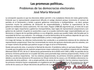.

Las promesas políticas
Problemas de las democracias electorales
José María Maravall
La concepción opuesta es que las elecciones deben permitir a los ciudadanos librarse de malos gobernantes.
Entiende que la representación proporcional dificulta el castigo electoral porque incrementa el número de
partidos en el Parlamento y tiende a generar gobiernos minoritarios o multipartidistas —es decir, porque
aumentan mucho los problemas de atribución de responsabilidades y facilitan la supervivencia de los
gobiernos moldeando nuevas coaliciones. Por esta razón, Popper (1988:28) argumentó que, al revés de lo que
sucede con reglas mayoritarias y gobiernos monopartidistas, bajo reglas de representación proporcional y con
gobiernos de coalición «la gente se acostumbra a que no se pueda realmente exigir responsabilidades por sus
decisiones a ninguno de los partidos políticos o a sus dirigentes, puesto que pueden haber sido forzadas por la
necesidad de formar una coalición». Sin embargo, el control democrático de los políticos depende de que a los
ciudadanos les sea posible atribuir responsabilidades y echar a malos gobernantes.
A lo largo del tiempo, las reformas institucionales han conducido a un predominio extenso de los sistemas de
representación proporcional. Éstos han incrementado los menús de opciones electorales para los votantes, con
un mayor número de partidos que podrían ocupar un lugar al sol en el Parlamento.
Desde este punto de vista, sí aumenta la libertad de elección. El problema radica en qué pasa después. Porque
sí sucede que los gobiernos de coalición proporcionan mayor autonomía a los políticos respecto de los votantes
(Maravall 2010: 87-97). De las 2I democracias parlamentarias de la OCDE entre 1945 y 2006, los partidos de los
primeros ministros perduraron en el poder 8,8 años como promedio bajo sistemas proporcionales, frente a 5,9
años bajo sistemas mayoritarios. Con los sistemas proporcionales, los primeros ministros perdieron el poder
debido a una derrota electoral en 95 ocasiones (un 39 por ciento de los casos), y en I43 debido a decisiones noelectorales de otros políticos —de su propio partido o de socios de su coalición. Con los sistemas mayoritarios,
los primeros ministros fueron remplazados en el gobierno por derrotas electorales en 36 ocasiones (un 56 por
ciento de los casos) y en 28 por decisiones de políticos de su propio partido.
26

 