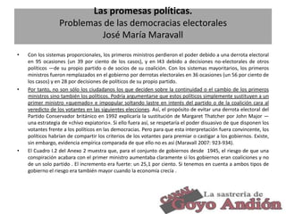 Las promesas políticas.
Problemas de las democracias electorales
José María Maravall
•

•

•

Con los sistemas proporcionales, los primeros ministros perdieron el poder debido a una derrota electoral
en 95 ocasiones (un 39 por ciento de los casos), y en I43 debido a decisiones no-electorales de otros
políticos —de su propio partido o de socios de su coalición. Con los sistemas mayoritarios, los primeros
ministros fueron remplazados en el gobierno por derrotas electorales en 36 ocasiones (un 56 por ciento de
los casos) y en 28 por decisiones de políticos de su propio partido.
Por tanto, no son sólo los ciudadanos los que deciden sobre la continuidad o el cambio de los primeros
ministros sino también los políticos. Podría argumentarse que estos políticos simplemente sustituyen a un
primer ministro «quemado» e impopular soltando lastre en interés del partido o de la coalición cara al
veredicto de los votantes en las siguientes elecciones. Así, el propósito de evitar una derrota electoral del
Partido Conservador británico en 1992 explicaría la sustitución de Margaret Thatcher por John Major —
una estrategia de «chivo expiatorio». Si ello fuera así, se respetaría el poder disuasivo de que disponen los
votantes frente a los políticos en las democracias. Pero para que esta interpretación fuera convincente, los
políticos habrían de compartir los criterios de los votantes para premiar o castigar a los gobiernos. Existe,
sin embargo, evidencia empírica comparada de que ello no es así (Maravall 2007: 923-934).
El Cuadro I.2 del Anexo 2 muestra que, para el conjunto de gobiernos desde 1945, el riesgo de que una
conspiración acabara con el primer ministro aumentaba claramente si los gobiernos eran coaliciones y no
de un solo partido . El incremento era fuerte: un 25,1 por ciento. Si tenemos en cuenta a ambos tipos de
gobierno el riesgo era también mayor cuando la economía crecía .

27

 