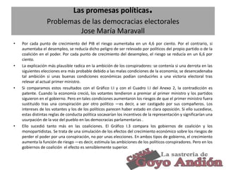 .

Las promesas políticas
Problemas de las democracias electorales
Jose María Maravall
•

•

•

•

Por cada punto de crecimiento del PIB el riesgo aumentaba en un 4,6 por ciento. Por el contrario, si
aumentaba el desempleo, se reducía dicho peligro de ser relevado por políticos del propio partido o de la
coalición en el poder. Por cada punto de crecimiento del desempleo, el riesgo se reducía en un 6,6 por
ciento.
La explicación más plausible radica en la ambición de los conspiradores: se contenía si una derrota en las
siguientes elecciones era más probable debido a las malas condiciones de la economía; se desencadenaba
tal ambición si unas buenas condiciones económicas podían conducirles a una victoria electoral tras
relevar al actual primer ministro.
Si comparamos estos resultados con el Gráfico I.I y con el Cuadro I.I del Anexo 2, la contradicción es
patente. Cuando la economía creció, los votantes tendieron a premiar al primer ministro y los partidos
siguieron en el gobierno. Pero en tales condiciones aumentaron los riesgos de que el primer ministro fuera
sustituido tras una conspiración por otro político —es decir, a ser castigado por sus compañeros. Los
intereses de los votantes y los de los políticos parecen haber estado en clara oposición. Si ello sucediese,
estas distintas reglas de conducta política socavarían los incentivos de la representación y significarían una
usurpación de la voz del pueblo en las democracias parlamentarias .
Ello sucedió tanto más en las coaliciones. El Gráfico I.3 compara los gobiernos de coalición y los
monopartidistas. Se trata de una simulación de los efectos del crecimiento económico sobre los riesgos de
perder el poder por una conspiración, no por unas elecciones. En ambos tipos de gobierno, el crecimiento
aumenta la función de riesgo —es decir, estimula las ambiciones de los políticos conspiradores. Pero en los
gobiernos de coalición el efecto es sensiblemente superior.
29

 