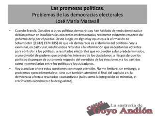 Las promesas políticas.
Problemas de las democracias electorales
José María Maravall
•

•

Cuando Brandt, González u otros políticos democráticos han hablado de «más democracia»
debían pensar en insuficiencias existentes en democracias realmente existentes respecto del
gobierno del y por el pueblo. Desde luego, en algo muy opuesto a la afirmación de
Schumpeter ([1942] 1974:285) de que «la democracia es el dominio del político». Voy a
examinar, en particular, insuficiencias referidas a la información que necesitan los votantes
para controlar a los políticos, a resultados electorales que no pueden estar predeterminados,
a una división de poderes que proteja los intereses de los ciudadanos, a riesgos de que los
políticos dispongan de autonomía respecto del veredicto de las elecciones y a los partidos
como intermediarios entre los políticos y los ciudadanos.
Voy a analizar ahora estas cuestiones con mayor atención. No me limitaré, sin embargo, a
problemas «procedimentales», sino que también atenderé al final del capítulo a si la
democracia afecta a resultados «sustantivos» (tales como la integración de minorías, el
crecimiento económico o la desigualdad).

3

 