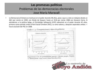 Las promesas políticas
Problemas de las democracias electorales
Jose María Maravall
•

La Democracia Cristiana se mantuvo en el poder durante 48 años, pese a que su voto se redujera desde un
48,5 por ciento en 1949, con Alcide de Gaspari, hasta un 33,8 por ciento 1988 con Giovanni Goria. Si
atendemos a la política belga, el Christelijke Volkspartij (CVP) sobrevivió en el poder durante 42 años,
primero como partido unido al Parti Social Chrétien (PSC), su rama valona, y después separados ambos —
tras la escisión del PSC en 1968

30

 