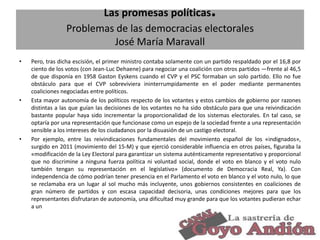 .

Las promesas políticas
Problemas de las democracias electorales
José María Maravall
•

•

•

Pero, tras dicha escisión, el primer ministro contaba solamente con un partido respaldado por el 16,8 por
ciento de los votos (con Jean-Luc Dehaene) para negociar una coalición con otros partidos —frente al 46,5
de que disponía en 1958 Gaston Eyskens cuando el CVP y el PSC formaban un solo partido. Ello no fue
obstáculo para que el CVP sobreviviera ininterrumpidamente en el poder mediante permanentes
coaliciones negociadas entre políticos.
Esta mayor autonomía de los políticos respecto de los votantes y estos cambios de gobierno por razones
distintas a las que guían las decisiones de los votantes no ha sido obstáculo para que una reivindicación
bastante popular haya sido incrementar la proporcionalidad de los sistemas electorales. En tal caso, se
optaría por una representación que funcionase como un espejo de la sociedad frente a una representación
sensible a los intereses de los ciudadanos por la disuasión de un castigo electoral.
Por ejemplo, entre las reivindicaciones fundamentales del movimiento español de los «indignados»,
surgido en 2011 (movimiento del 15-M) y que ejerció considerable influencia en otros países, figuraba la
«modificación de la Ley Electoral para garantizar un sistema auténticamente representativo y proporcional
que no discrimine a ninguna fuerza política ni voluntad social, donde el voto en blanco y el voto nulo
también tengan su representación en el legislativo» (documento de Democracia Real, Ya). Con
independencia de cómo podrían tener presencia en el Parlamento el voto en blanco y el voto nulo, lo que
se reclamaba era un lugar al sol mucho más incluyente, unos gobiernos consistentes en coaliciones de
gran número de partidos y con escasa capacidad decisoria, unas condiciones mejores para que los
representantes disfrutaran de autonomía, una dificultad muy grande para que los votantes pudieran echar
a un

31

 