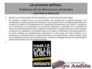 .

Las promesas políticas
Problemas de las democracias electorales
José María Maravall
•
•

gobierno. Una versión extrema de John Stuart Mill y un rechazo absoluto de Karl Popper.
Sin embargo, el peligro de que «la voz del pueblo» sea usurpada por los políticos preocupa a los
ciudadanos por razones aparentemente diferentes a que la representación no refleje la composición de la
sociedad. Eso indican los Eurobarómetros de 2.I democracias parlamentarias de la OCDE: la satisfacción
con la democracia se incrementaba en los sistemas mayoritarios, controlando por el promedio de
crecimiento del PIB durante dos años, la inflación y el desempleo. El modelo explica un 14,5 por ciento de
la variación en la satisfacción. Los resultados figuran en el Cuadro I.3 del Anexo 2. Como puede advertirse,
las cuatro variables son estadísticamente significativas y la que ejerce una mayor influencia en la
satisfacción es la diferencia entre un sistema mayoritario y uno proporcional. La opinión pública, según
estos resultados del análisis de los Eurobarómetros, resulta ser más popperiana que los movimientos de
protesta que reclaman una mayor proporcionalidad.

•

32

 