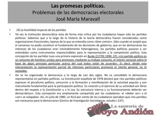 Las promesas políticas.
Problemas de las democracias electorales
José María Maravall
•
•

•

(4) La hostilidad respecto de los partidos
Tal vez la institución democrática vista de forma más crítica por los ciudadanos hayan sido los partidos
políticos. Sabemos que a lo largo de la historia de la teoría democrática fueron considerados como
organizaciones fraccionales, lejanas de lo que se entendía como «bien común». Sólo cuando se aceptó que
el consenso no podía constituir el fundamento de las decisiones de gobierno, que en las democracias los
intereses de los ciudadanos eran inevitablemente heterogéneos, los partidos políticos pasaron a ser
entendidos como instrumentos imprescindibles para la representación y la competición política. Esta
concepción de los partidos tuvo una primera expresión en Burke ([1770] 1990: 37): «Un partido político es
un conjunto de hombres unidos para promover, mediante su trabajo conjunto, el interés nacional sobre la
base de algún principio particular acerca del cual todos están de acuerdo». Es decir, desde esta
interpretación la representación parcial de intereses particulares promovía el interés general, no lo
socavaba.
Así se ha organizado la democracia a lo largo de casi dos siglos. No es concebible la democracia
representativa sin partidos políticos. La Constitución española de 1978 declaró que «los partidos políticos
expresan el pluralismo político, concurren a la formación y manifestación de la voluntad popular y son
instrumento fundamental para la participación política. Su creación y el ejercicio de su actividad son libres
dentro del respeto a la Constitución y a la Ley. Su estructura interna y su funcionamiento deberán ser
democráticos». Esta concepción era ampliamente compartida por los ciudadanos: el «deber ser» y el
«ser» se solapaban. Así, en julio de 1980, un 92,0 por ciento de los ciudadanos opinaban que «los partidos
son necesarios para la democracia» (Centro de Investigación Sociológicas, estudio I.237).

33

 