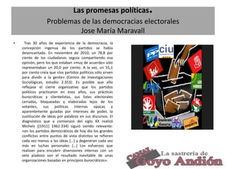 .

Las promesas políticas
Problemas de las democracias electorales
Jose María Maravall
•

Tras 30 años de experiencia de la democracia, la
concepción ingenua de los partidos se había
desencantado. En noviembre de 2010, un 78,8 por
ciento de los ciudadanos seguía compartiendo esa
opinión, pero los que estaban «muy de acuerdo» sólo
representaban un 20,0 por ciento. A la vez, un 55,1
por ciento creía que «los partidos políticos sólo sirven
para dividir a la gente» (Centro de Investigaciones
Sociológicas, estudio 2.353). Es posible que ello
reflejase el cierre organizativo que los partidos
políticos practicaron en esos años, sus prácticas
burocráticas y clientelistas, sus listas electorales
cerradas, bloqueadas y elaboradas lejos de los
votantes, sus políticas internas opacas y
aparentemente guiadas por intereses de poder, la
sustitución de ideas por palabras en sus discursos. El
diagnóstico que a comienzos del siglo XX realizó
Michels ([1911] 1962:334) siguió siendo relevante:
«en los partidos democráticos de hoy día los grandes
conflictos entre puntos de vista distintos se refieren
cada vez menos a las ideas […] y degeneran cada vez
más en luchas personales […] Los esfuerzos que
realizan para encubrir disensiones internas con un
velo piadoso son el resultado inevitable de unas
organizaciones basadas en principios burocráticos».

34

 