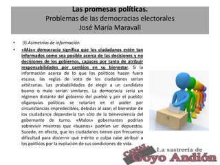 Las promesas políticas.
Problemas de las democracias electorales
José María Maravall
•
•

(I) Asimetrías de información
«Más» democracia significa que los ciudadanos estén tan
informados como sea posible acerca de las decisiones y no
decisiones de los gobiernos, capaces por tanto de atribuir
responsabilidades por cambios en su bienestar. Si la
información acerca de lo que los políticos hacen fuera
escasa, las reglas de voto de los ciudadanos serían
arbitrarias. Las probabilidades de elegir a un candidato
bueno o malo serían similares. La democracia sería un
régimen distante del gobierno del pueblo y por el pueblo:
oligarquías políticas se rotarían en el poder por
circunstancias impredecibles, debidas al azar; el bienestar de
los ciudadanos dependería tan sólo de la benevolencia del
gobernante de turno. «Malos» gobernantes podrían
sobrevivir mientras que «buenos» podrían ser depuestos.
Sucede, en efecto, que los ciudadanos tienen con frecuencia
dificultad para discernir qué mérito o culpa cabe atribuir a
los políticos por la evolución de sus condiciones de vida.
4

 