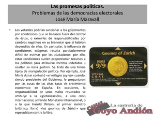 Las promesas políticas.
Problemas de las democracias electorales
José María Maravall
•

Los votantes podrían sancionar a los gobernantes
por condiciones que se hallasen fuera del control
de éstos, o eximirles de responsabilidades por
cambios negativos en su bienestar que sí habrían
dependido de ellos. En particular, la influencia de
condiciones exógenas resulta particularmente
difícil de estimar por los ciudadanos: por ello,
estas condiciones suelen proporcionar recursos a
los políticos para atribuirse méritos indebidos u
ocultar su mala gestión. Se trata de una forma
típica de manipulación política. Por ejemplo, José
María Aznar contestó «el milagro soy yo» cuando,
siendo presidente del Gobierno, le preguntaron
por las cusas de las altas tasas de crecimiento
económico en España. En ocasiones, la
responsabilidad de unos malos resultados se
atribuye a la «globalización», a una crisis
internacional, al Fondo Monetario Internacional, o
a lo que Harold Wilson, el primer ministro
británico, llamó «los gnomos de Zúrich» que
especulaban contra la libra.

5

 