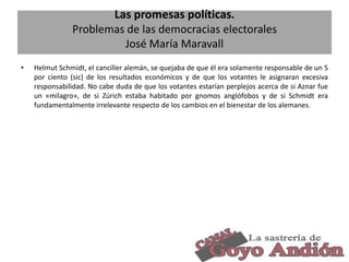 Las promesas políticas.
Problemas de las democracias electorales
José María Maravall
•

Helmut Schmidt, el canciller alemán, se quejaba de que él era solamente responsable de un 5
por ciento (sic) de los resultados económicos y de que los votantes le asignaran excesiva
responsabilidad. No cabe duda de que los votantes estarían perplejos acerca de si Aznar fue
un «milagro», de si Zúrich estaba habitado por gnomos anglófobos y de si Schmidt era
fundamentalmente irrelevante respecto de los cambios en el bienestar de los alemanes.

6

 