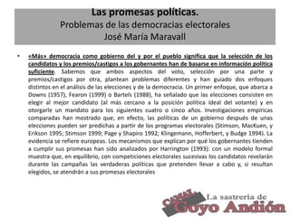 Las promesas políticas.
Problemas de las democracias electorales
José María Maravall
•

«Más» democracia como gobierno del y por el pueblo significa que la selección de los
candidatos y los premios/castigos a los gobernantes han de basarse en información política
suficiente. Sabemos que ambos aspectos del voto, selección por una parte y
premios/castigos por otra, plantean problemas diferentes y han guiado dos enfoques
distintos en el análisis de las elecciones y de la democracia. Un primer enfoque, que abarca a
Downs (1957), Fearon (1999) o Bartels (1988), ha señalado que las elecciones consisten en
elegir al mejor candidato (al más cercano a la posición política ideal del votante) y en
otorgarle un mandato para los siguientes cuatro o cinco años. Investigaciones empíricas
comparadas han mostrado que, en efecto, las políticas de un gobierno después de unas
elecciones pueden ser predichas a partir de los programas electorales (Stimson, MacKuen, y
Erikson 1995; Stimson 1999; Page y Shapiro 1992; Klingemann, Hofferbert, y Budge 1994). La
evidencia se refiere europeas. Los mecanismos que explican por qué los gobernantes tienden
a cumplir sus promesas han sido analizados por Harrington (1993): con un modelo formal
muestra que, en equilibrio, con competiciones electorales sucesivas los candidatos revelarán
durante las campañas las verdaderas políticas que pretenden llevar a cabo y, si resultan
elegidos, se atendrán a sus promesas electorales

7

 