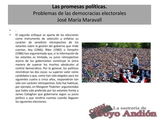 Las promesas políticas.
Problemas de las democracias electorales
José María Maravall
•
•

.
El segundo enfoque se aparta de las elecciones
como instrumento de selección y enfatiza su
carácter de veredicto retrospectivo de los
votantes sobre la gestión del gobierno que rinde
cuentas. Key (1966), Riker (1982) o Ferejohn
(1986) han argumentado que, si la información de
los votantes es limitada, su juicio retrospectivo
acerca de los gobernantes constituye la única
manera de superar los muchos obstáculos al
control democrático. Por lo general, los políticos
reivindican las dos cosas: su superior valor como
candidatos y que, como han sido elegidos para los
siguientes cuatro o cinco años, responderán tan
sólo con carácter retrospectivo. Esto fue habitual,
por ejemplo, en Margaret Thatcher: argumentaba
que había sido preferida por los votantes frente a
James Callaghan que gobernaría según su juicio
político y que rendiría cuentas cuando llegasen
las siguientes elecciones.

8

 