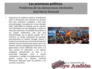 Las promesas políticas.
Problemas de las democracias electorales
José María Maravall
•

Disponemos de evidencia empírica contradictoria
sobre la información que necesitan los votantes
bien para seleccionar candidato o bien para
premiar/castigar a los gobiernos. Así por ejemplo,
Zaller (1992-2004) ha señalado que los votantes
más informados son más ideológicos y utilizan su
voto para seleccionar al candidato más próximo a
sus propias preferencias, más que para
premiar/castigar por la gestión pasada. Por el
contrario, un estudio comparado de encuestas
post-electorales en España, Portugal, Polonia y
Hungría ha concluido que «el control retrospectivo
depende más del conocimiento político que si los
votantes utilizan la ideología para seleccionar a los
gobernantes» (Fraile 2008:183). Pero tanto si el
voto consiste en seleccionar a los mejores
candidatos, generalmente en base a su
proximidad ideológica, como si supone
recompensar o castigar a los gobernantes por su
gestión pasada, los votantes necesitan
información adecuada sobre los políticos y sus
acciones o inacciones.
9

 