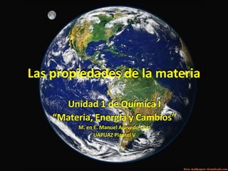 Las propiedades de la materia

      Unidad 1 de Química I
    “Materia, Energía y Cambios”
         M. en E. Manuel Acevedo Díaz
               UAPUAZ Plantel V
 