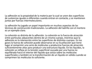 La adhesión es la propiedad de la materia por la cual se unen dos superficies
de sustancias iguales o diferentes cuando entran en contacto, y se mantienen
juntas por fuerzas intermoleculares.
La adhesión ha jugado un papel importante en muchos aspectos de las
técnicas de construcción tradicionales. La adhesión del ladrillo con el mortero
es un ejemplo claro.
La cohesión es distinta de la adhesión. La cohesión es la fuerza de atracción
entre partículas adyacentes dentro de un mismo cuerpo, mientras que la
adhesión es la interacción entre las superficies de distintos cuerpos. En los
gases la fuerza de cohesión puede observarse en su licuefacción que tiene
lugar al comprimir una serie de moléculas y producirse fuerzas de atracción
suficientemente altas para producir una estructura líquida. En los líquidos, la
cohesión se refleja en la tensión superficial causada por una fuerza no
equilibrada hacia el interior del líquido que actúa sobre las moléculas
superficiales y también en la transformación de un líquido en sólido cuando se
comprimen las moléculas lo suficiente.
 