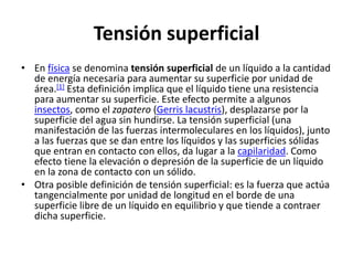 Tensión superficial
• En física se denomina tensión superficial de un líquido a la cantidad
  de energía necesaria para aumentar su superficie por unidad de
  área.[1] Esta definición implica que el líquido tiene una resistencia
  para aumentar su superficie. Este efecto permite a algunos
  insectos, como el zapatero (Gerris lacustris), desplazarse por la
  superficie del agua sin hundirse. La tensión superficial (una
  manifestación de las fuerzas intermoleculares en los líquidos), junto
  a las fuerzas que se dan entre los líquidos y las superficies sólidas
  que entran en contacto con ellos, da lugar a la capilaridad. Como
  efecto tiene la elevación o depresión de la superficie de un líquido
  en la zona de contacto con un sólido.
• Otra posible definición de tensión superficial: es la fuerza que actúa
  tangencialmente por unidad de longitud en el borde de una
  superficie libre de un líquido en equilibrio y que tiende a contraer
  dicha superficie.
 