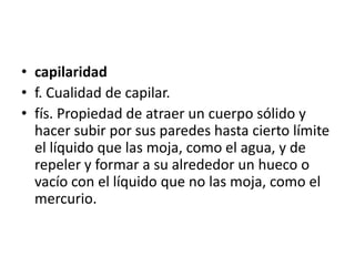 • capilaridad
• f. Cualidad de capilar.
• fís. Propiedad de atraer un cuerpo sólido y
  hacer subir por sus paredes hasta cierto límite
  el líquido que las moja, como el agua, y de
  repeler y formar a su alrededor un hueco o
  vacío con el líquido que no las moja, como el
  mercurio.
 